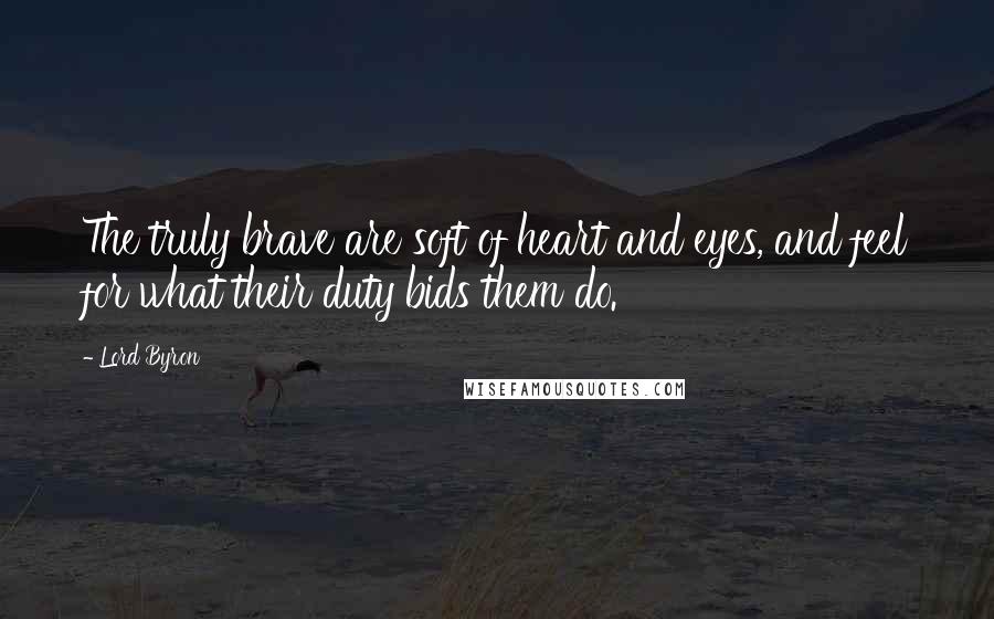 Lord Byron Quotes: The truly brave are soft of heart and eyes, and feel for what their duty bids them do.