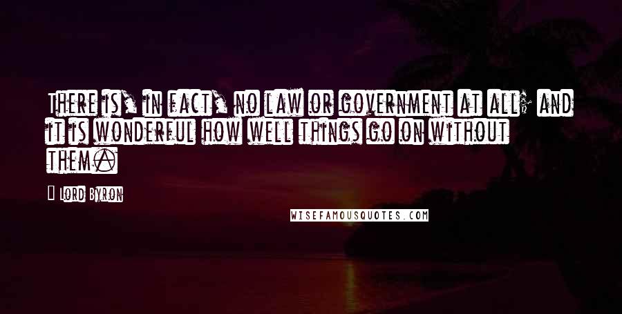 Lord Byron Quotes: There is, in fact, no law or government at all; and it is wonderful how well things go on without them.