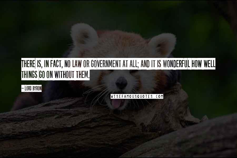 Lord Byron Quotes: There is, in fact, no law or government at all; and it is wonderful how well things go on without them.