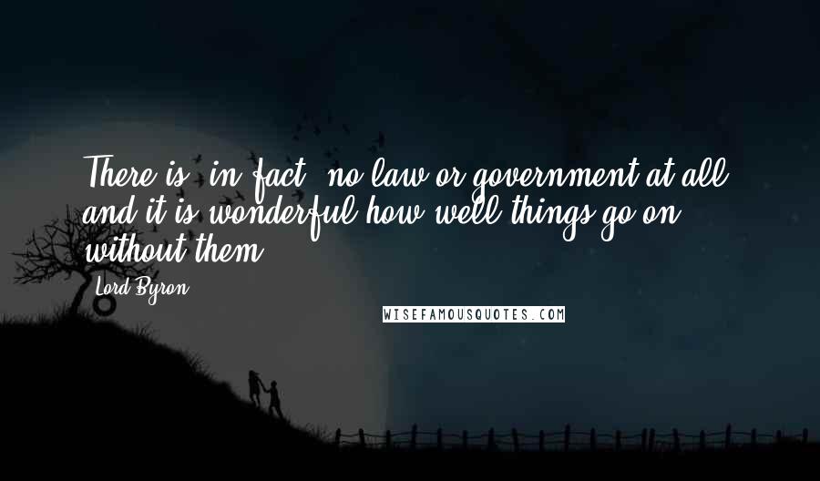 Lord Byron Quotes: There is, in fact, no law or government at all; and it is wonderful how well things go on without them.