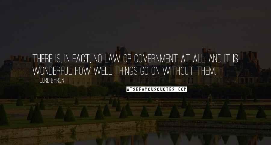 Lord Byron Quotes: There is, in fact, no law or government at all; and it is wonderful how well things go on without them.