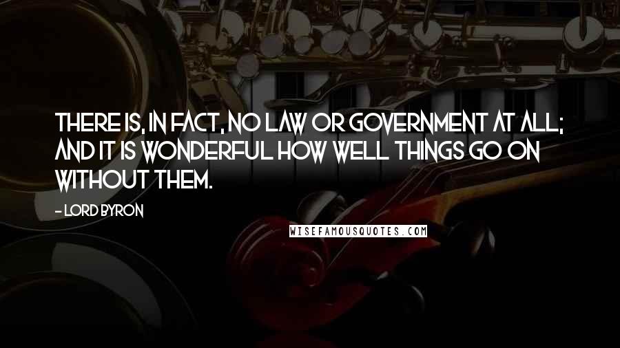 Lord Byron Quotes: There is, in fact, no law or government at all; and it is wonderful how well things go on without them.