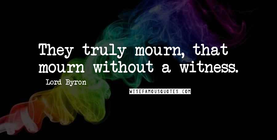 Lord Byron Quotes: They truly mourn, that mourn without a witness.