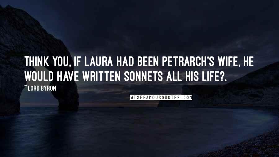 Lord Byron Quotes: Think you, if Laura had been Petrarch's wife, He would have written sonnets all his life?.