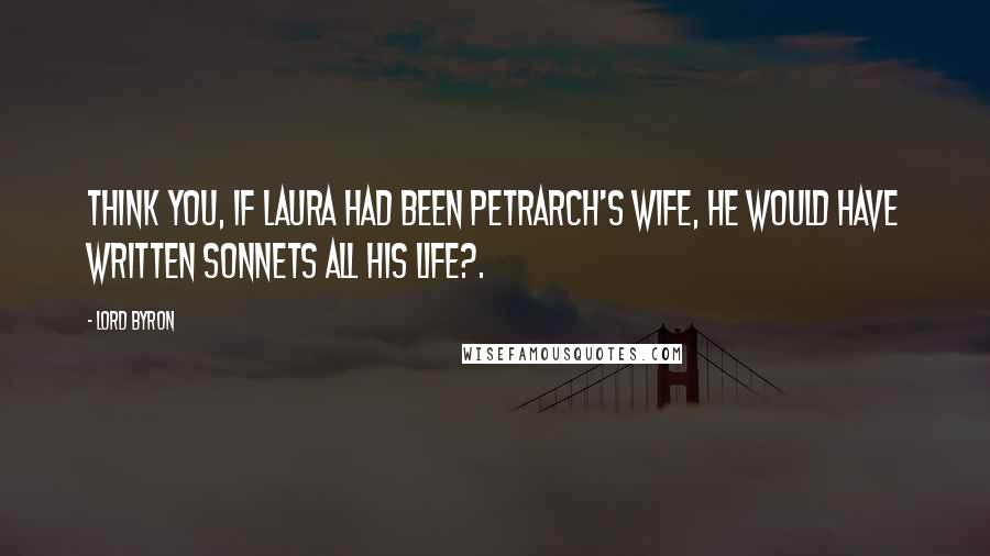 Lord Byron Quotes: Think you, if Laura had been Petrarch's wife, He would have written sonnets all his life?.