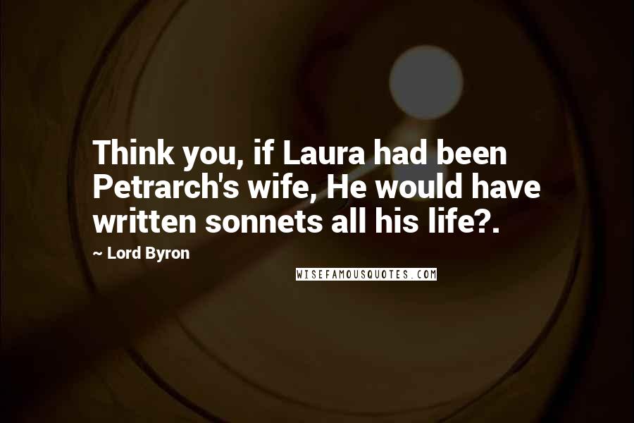 Lord Byron Quotes: Think you, if Laura had been Petrarch's wife, He would have written sonnets all his life?.