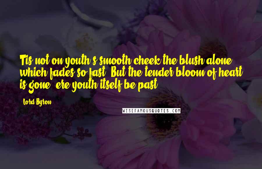 Lord Byron Quotes: Tis not on youth's smooth cheek the blush alone, which fades so fast, But the tender bloom of heart is gone, ere youth itself be past.