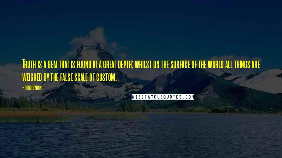 Lord Byron Quotes: Truth is a gem that is found at a great depth; whilst on the surface of the world all things are weighed by the false scale of custom.