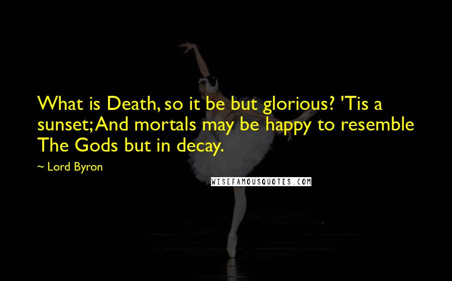 Lord Byron Quotes: What is Death, so it be but glorious? 'Tis a sunset; And mortals may be happy to resemble The Gods but in decay.