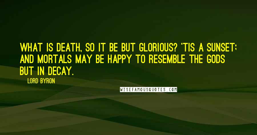 Lord Byron Quotes: What is Death, so it be but glorious? 'Tis a sunset; And mortals may be happy to resemble The Gods but in decay.