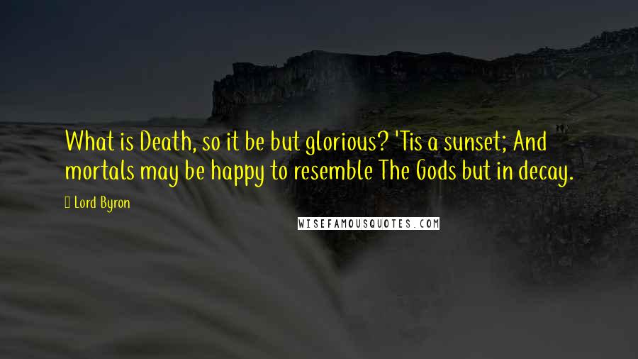 Lord Byron Quotes: What is Death, so it be but glorious? 'Tis a sunset; And mortals may be happy to resemble The Gods but in decay.