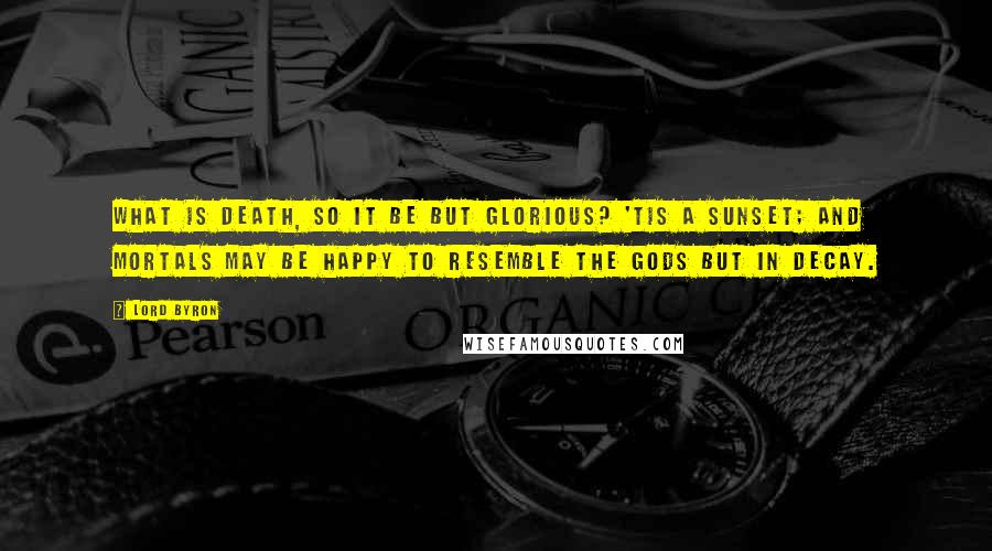 Lord Byron Quotes: What is Death, so it be but glorious? 'Tis a sunset; And mortals may be happy to resemble The Gods but in decay.
