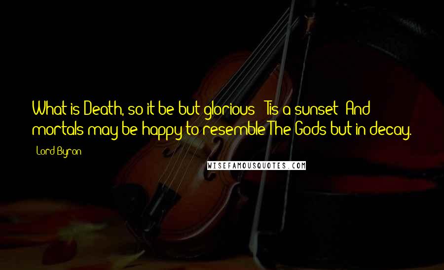 Lord Byron Quotes: What is Death, so it be but glorious? 'Tis a sunset; And mortals may be happy to resemble The Gods but in decay.