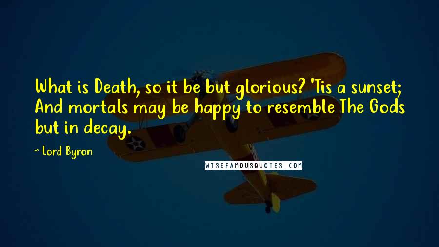 Lord Byron Quotes: What is Death, so it be but glorious? 'Tis a sunset; And mortals may be happy to resemble The Gods but in decay.
