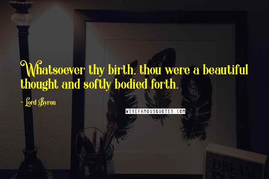 Lord Byron Quotes: Whatsoever thy birth, thou were a beautiful thought and softly bodied forth.