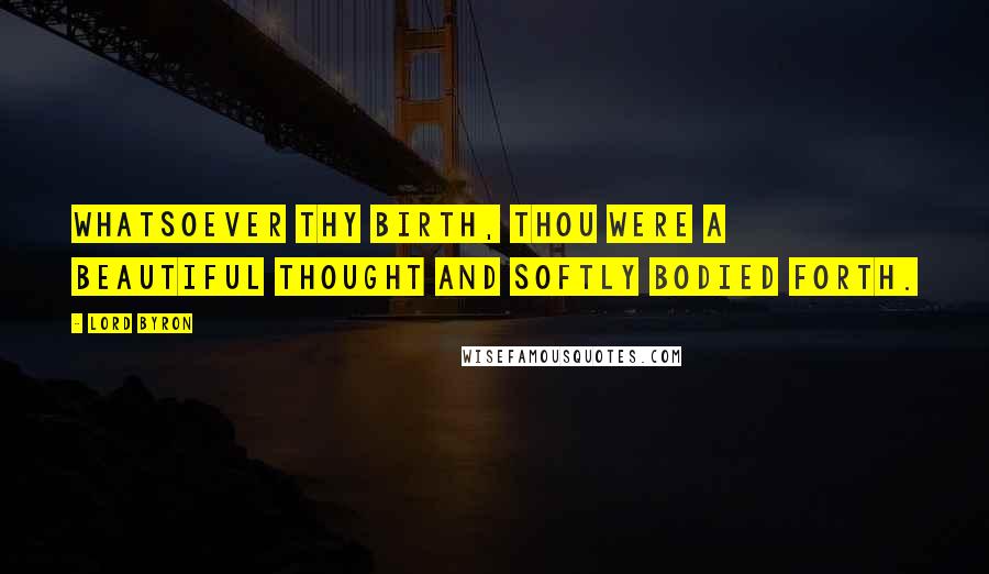 Lord Byron Quotes: Whatsoever thy birth, thou were a beautiful thought and softly bodied forth.