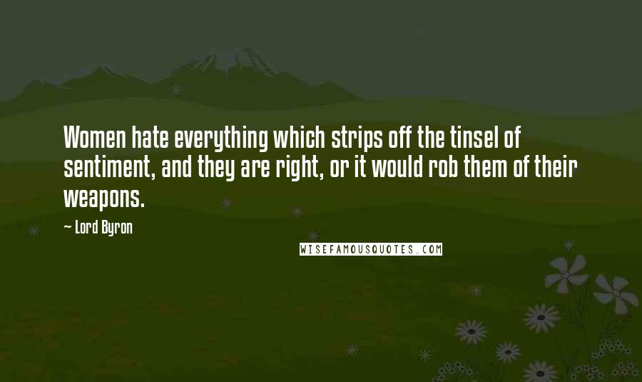 Lord Byron Quotes: Women hate everything which strips off the tinsel of sentiment, and they are right, or it would rob them of their weapons.