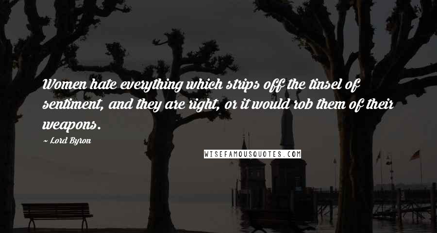 Lord Byron Quotes: Women hate everything which strips off the tinsel of sentiment, and they are right, or it would rob them of their weapons.