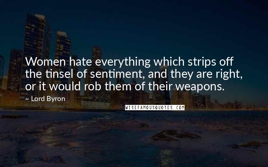 Lord Byron Quotes: Women hate everything which strips off the tinsel of sentiment, and they are right, or it would rob them of their weapons.