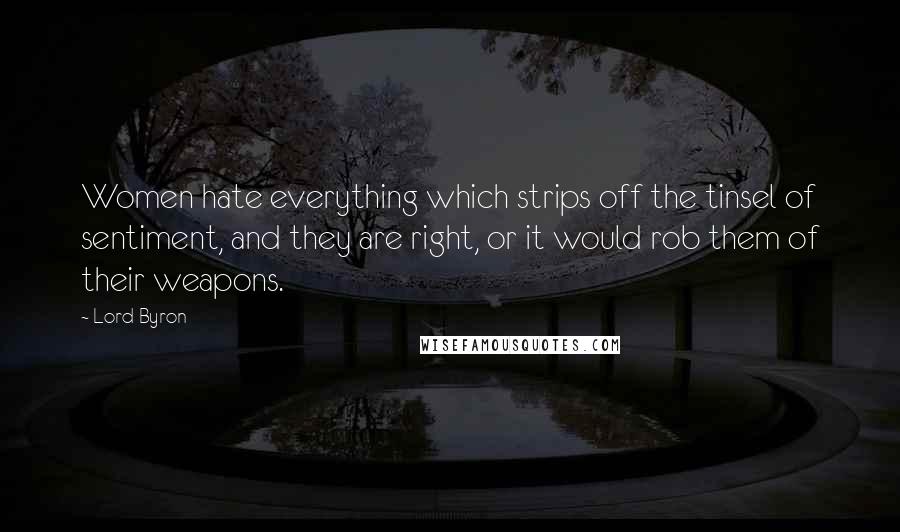Lord Byron Quotes: Women hate everything which strips off the tinsel of sentiment, and they are right, or it would rob them of their weapons.