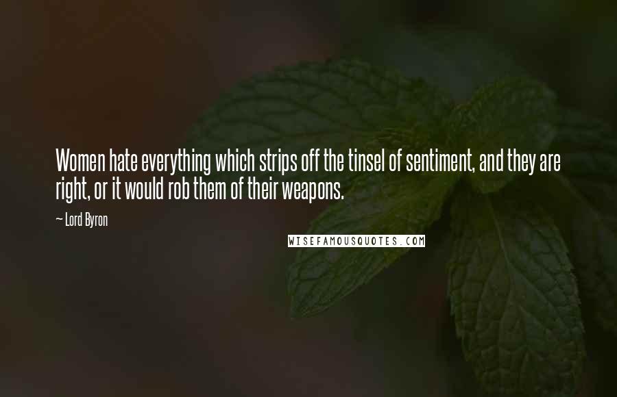 Lord Byron Quotes: Women hate everything which strips off the tinsel of sentiment, and they are right, or it would rob them of their weapons.