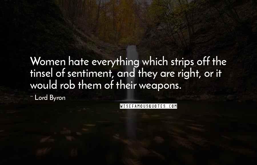Lord Byron Quotes: Women hate everything which strips off the tinsel of sentiment, and they are right, or it would rob them of their weapons.