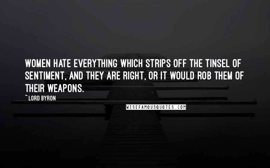 Lord Byron Quotes: Women hate everything which strips off the tinsel of sentiment, and they are right, or it would rob them of their weapons.