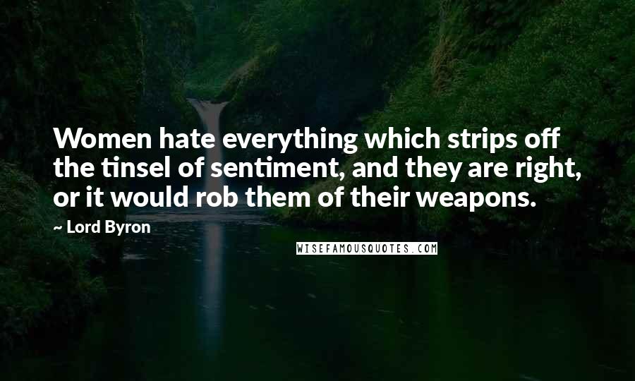 Lord Byron Quotes: Women hate everything which strips off the tinsel of sentiment, and they are right, or it would rob them of their weapons.