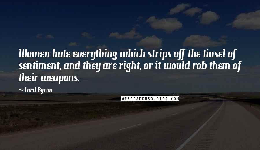 Lord Byron Quotes: Women hate everything which strips off the tinsel of sentiment, and they are right, or it would rob them of their weapons.