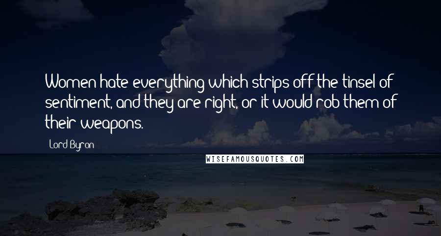 Lord Byron Quotes: Women hate everything which strips off the tinsel of sentiment, and they are right, or it would rob them of their weapons.