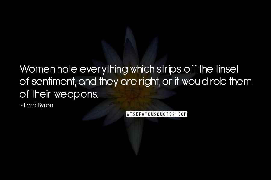 Lord Byron Quotes: Women hate everything which strips off the tinsel of sentiment, and they are right, or it would rob them of their weapons.