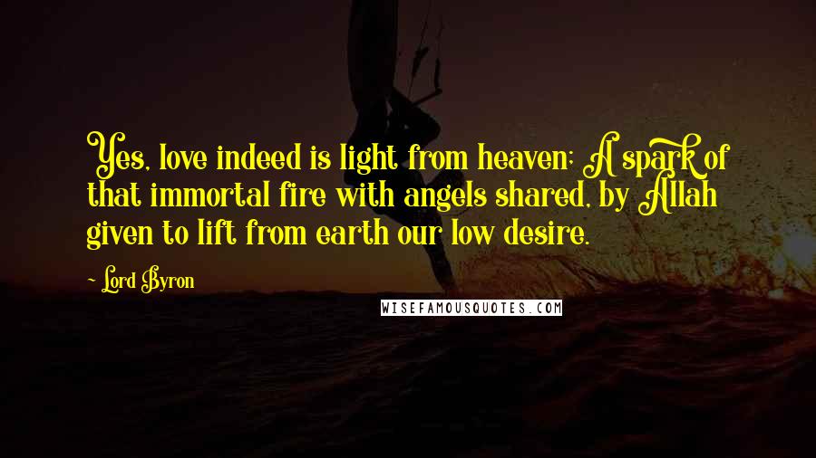 Lord Byron Quotes: Yes, love indeed is light from heaven; A spark of that immortal fire with angels shared, by Allah given to lift from earth our low desire.