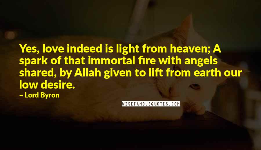 Lord Byron Quotes: Yes, love indeed is light from heaven; A spark of that immortal fire with angels shared, by Allah given to lift from earth our low desire.