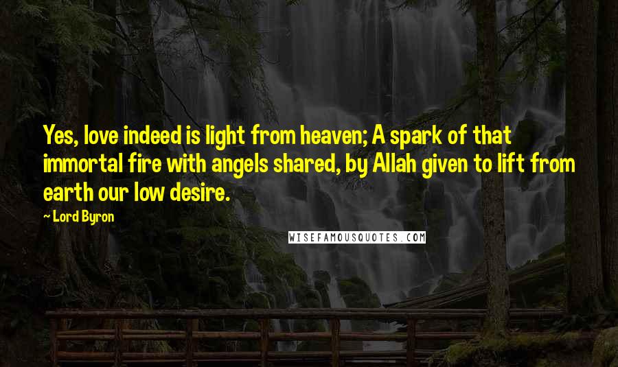 Lord Byron Quotes: Yes, love indeed is light from heaven; A spark of that immortal fire with angels shared, by Allah given to lift from earth our low desire.