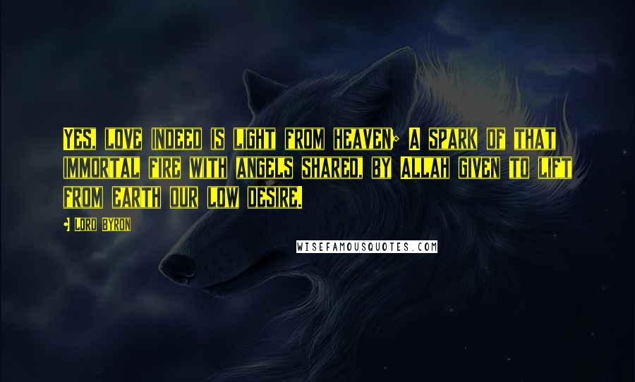 Lord Byron Quotes: Yes, love indeed is light from heaven; A spark of that immortal fire with angels shared, by Allah given to lift from earth our low desire.