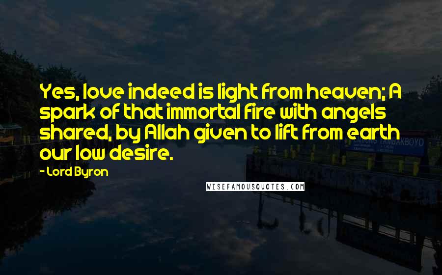 Lord Byron Quotes: Yes, love indeed is light from heaven; A spark of that immortal fire with angels shared, by Allah given to lift from earth our low desire.