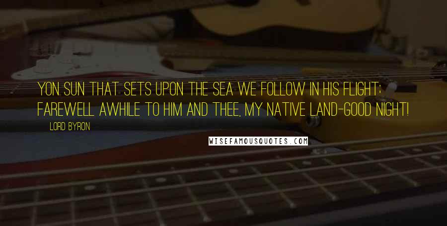 Lord Byron Quotes: Yon Sun that sets upon the sea We follow in his flight; Farewell awhile to him and thee, My native land-Good Night!