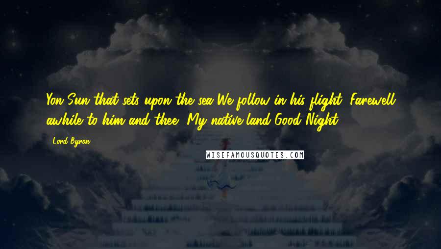 Lord Byron Quotes: Yon Sun that sets upon the sea We follow in his flight; Farewell awhile to him and thee, My native land-Good Night!