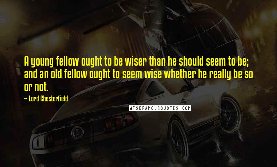 Lord Chesterfield Quotes: A young fellow ought to be wiser than he should seem to be; and an old fellow ought to seem wise whether he really be so or not.