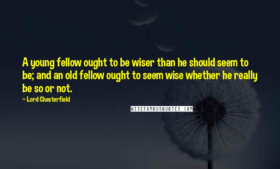 Lord Chesterfield Quotes: A young fellow ought to be wiser than he should seem to be; and an old fellow ought to seem wise whether he really be so or not.