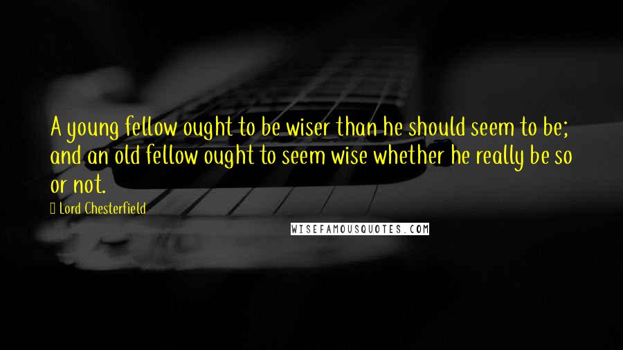 Lord Chesterfield Quotes: A young fellow ought to be wiser than he should seem to be; and an old fellow ought to seem wise whether he really be so or not.