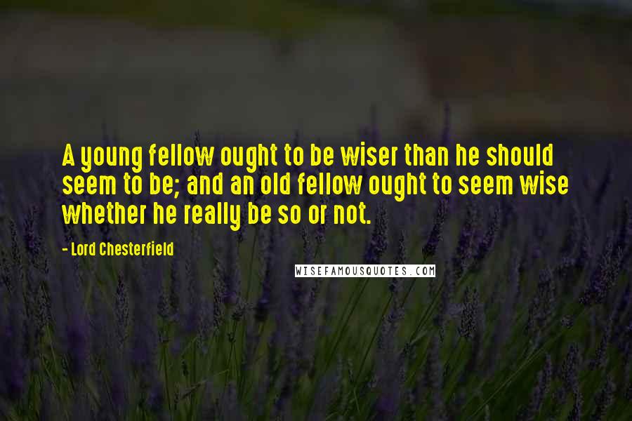 Lord Chesterfield Quotes: A young fellow ought to be wiser than he should seem to be; and an old fellow ought to seem wise whether he really be so or not.