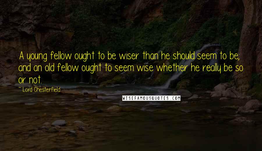 Lord Chesterfield Quotes: A young fellow ought to be wiser than he should seem to be; and an old fellow ought to seem wise whether he really be so or not.