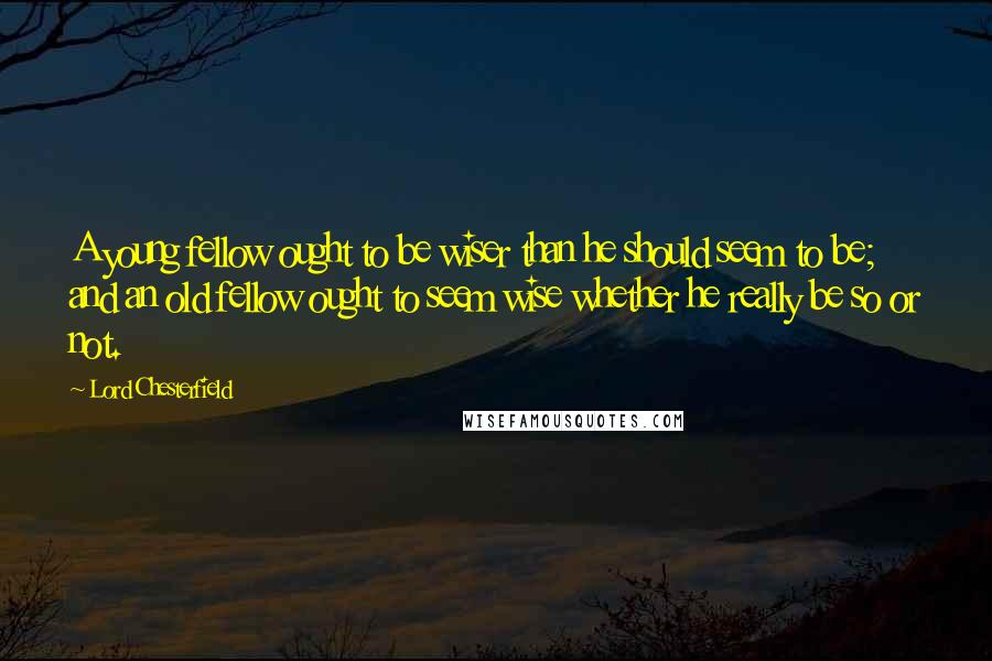 Lord Chesterfield Quotes: A young fellow ought to be wiser than he should seem to be; and an old fellow ought to seem wise whether he really be so or not.