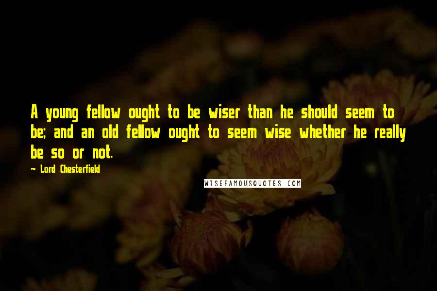 Lord Chesterfield Quotes: A young fellow ought to be wiser than he should seem to be; and an old fellow ought to seem wise whether he really be so or not.