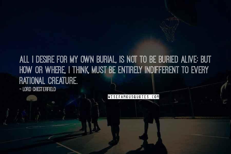 Lord Chesterfield Quotes: All I desire for my own burial, is not to be buried alive; but how or where, I think, must be entirely indifferent to every rational creature.