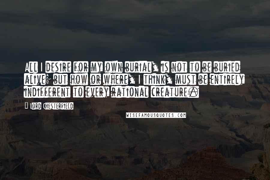 Lord Chesterfield Quotes: All I desire for my own burial, is not to be buried alive; but how or where, I think, must be entirely indifferent to every rational creature.