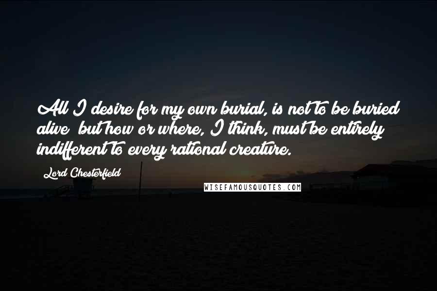 Lord Chesterfield Quotes: All I desire for my own burial, is not to be buried alive; but how or where, I think, must be entirely indifferent to every rational creature.