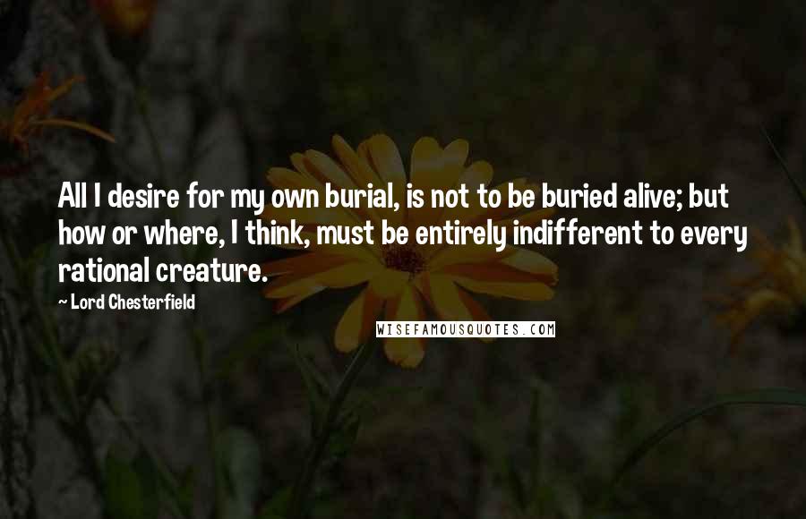 Lord Chesterfield Quotes: All I desire for my own burial, is not to be buried alive; but how or where, I think, must be entirely indifferent to every rational creature.