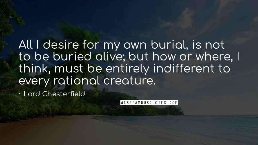 Lord Chesterfield Quotes: All I desire for my own burial, is not to be buried alive; but how or where, I think, must be entirely indifferent to every rational creature.